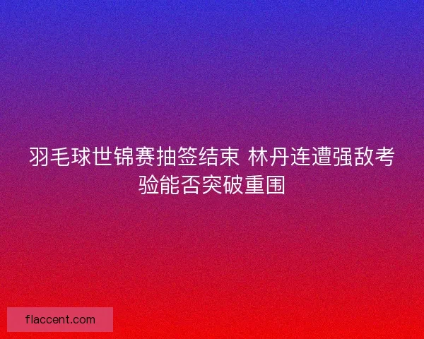 羽毛球世锦赛抽签结束 林丹连遭强敌考验能否突破重围