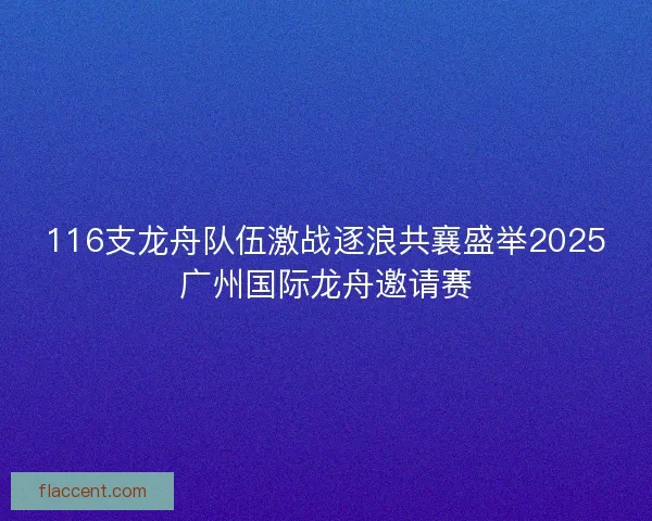 116支龙舟队伍激战逐浪共襄盛举2025广州国际龙舟邀请赛