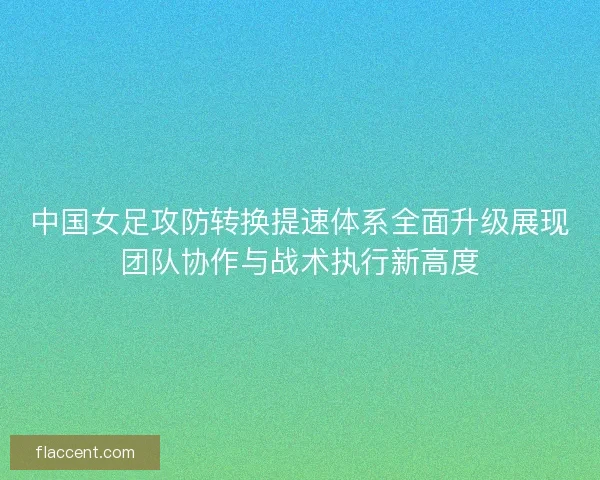 中国女足攻防转换提速体系全面升级展现团队协作与战术执行新高度