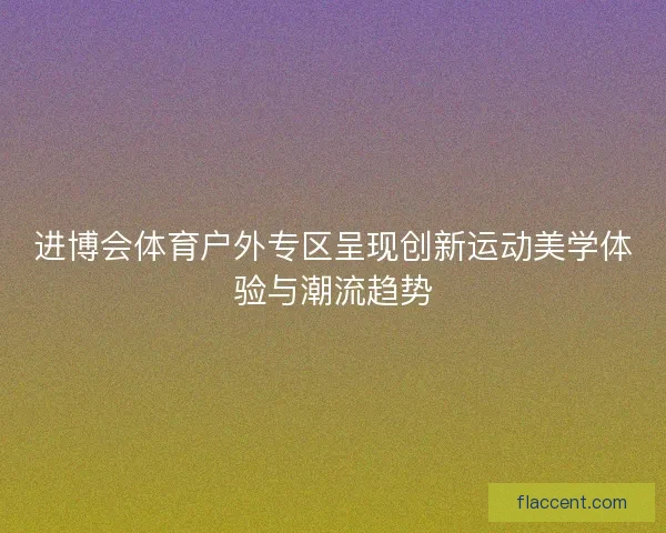 进博会体育户外专区呈现创新运动美学体验与潮流趋势